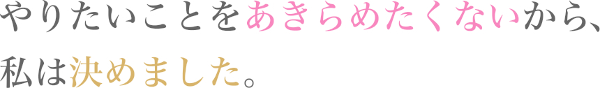 やりたいことをあきらめたくないから、私は決めました。